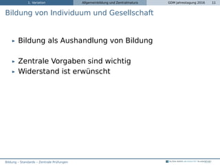 1. Variation Allgemeinbildung und Zentralmatura GDM Jahrestagung 2016 11
Bildung von Individuum und Gesellschaft
Bildung als Aushandlung von Bildung
Zentrale Vorgaben sind wichtig
Widerstand ist erwünscht
Bildung – Standards – Zentrale Prüfungen
 