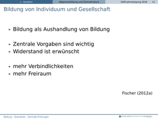 1. Variation Allgemeinbildung und Zentralmatura GDM Jahrestagung 2016 11
Bildung von Individuum und Gesellschaft
Bildung als Aushandlung von Bildung
Zentrale Vorgaben sind wichtig
Widerstand ist erwünscht
mehr Verbindlichkeiten
mehr Freiraum
Fischer (2012a)
Bildung – Standards – Zentrale Prüfungen
 