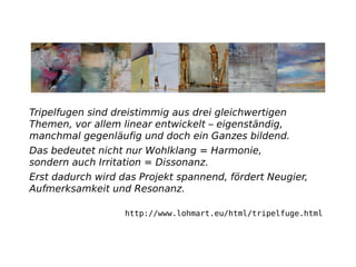 Tripelfugen sind dreistimmig aus drei gleichwertigen
Themen, vor allem linear entwickelt – eigenständig,
manchmal gegenläuﬁg und doch ein Ganzes bildend.
Das bedeutet nicht nur Wohlklang = Harmonie,
sondern auch Irritation = Dissonanz.
Erst dadurch wird das Projekt spannend, fördert Neugier,
Aufmerksamkeit und Resonanz.
http://www.lohmart.eu/html/tripelfuge.html
 