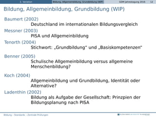 2. Variation Bildung, Allgemeinbildung, Grundbildung (WIP) GDM Jahrestagung 2016 12
Bildung, Allgemeinbildung, Grundbildung (WIP)
Baumert (2002)
Deutschland im internationalen Bildungsvergleich
Messner (2003)
PISA und Allgemeinbildung
Tenorth (2004)
Stichwort: „Grundbildung“ und „Basiskompetenzen“
Benner (2005)
Schulische Allgemeinbildung versus allgemeine
Menschenbildung?
Koch (2004)
Allgemeinbildung und Grundbildung, Identität oder
Alternative?
Ladenthin (2002)
Bildung als Aufgabe der Gesellschaft: Prinzpien der
Bildungsplanung nach PISA
Bildung – Standards – Zentrale Prüfungen
 