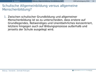 2. Variation Bildung, Allgemeinbildung, Grundbildung (WIP) GDM Jahrestagung 2016 13
Schulische Allgemeinbildung versus allgemeine
Menschenbildung?
1. Zwischen schulischer Grundbildung und allgemeiner
Menschenbildung ist so zu unterscheiden, dass erstere auf
Grundlegendes, Notwendiges und Unentbehrliches konzentriert,
letztere hingegen auch auf Bildungsprozesse außerhalb und
jenseits der Schule ausgelegt wird.
Bildung – Standards – Zentrale Prüfungen
 
