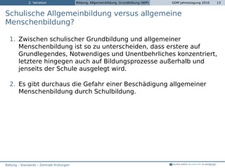 2. Variation Bildung, Allgemeinbildung, Grundbildung (WIP) GDM Jahrestagung 2016 13
Schulische Allgemeinbildung versus allgemeine
Menschenbildung?
1. Zwischen schulischer Grundbildung und allgemeiner
Menschenbildung ist so zu unterscheiden, dass erstere auf
Grundlegendes, Notwendiges und Unentbehrliches konzentriert,
letztere hingegen auch auf Bildungsprozesse außerhalb und
jenseits der Schule ausgelegt wird.
2. Es gibt durchaus die Gefahr einer Beschädigung allgemeiner
Menschenbildung durch Schulbildung.
Bildung – Standards – Zentrale Prüfungen
 