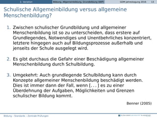2. Variation Bildung, Allgemeinbildung, Grundbildung (WIP) GDM Jahrestagung 2016 13
Schulische Allgemeinbildung versus allgemeine
Menschenbildung?
1. Zwischen schulischer Grundbildung und allgemeiner
Menschenbildung ist so zu unterscheiden, dass erstere auf
Grundlegendes, Notwendiges und Unentbehrliches konzentriert,
letztere hingegen auch auf Bildungsprozesse außerhalb und
jenseits der Schule ausgelegt wird.
2. Es gibt durchaus die Gefahr einer Beschädigung allgemeiner
Menschenbildung durch Schulbildung.
3. Umgekehrt: Auch grundlegende Schulbildung kann durch
Konzepte allgemeiner Menschenbildung beschädigt werden.
Dies ist immer dann der Fall, wenn [. . . ] es zu einer
Überdehnung der Aufgaben, Möglichkeiten und Grenzen
schulischer Bildung kommt.
Benner (2005)
Bildung – Standards – Zentrale Prüfungen
 