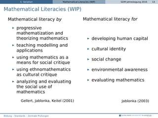 3. Variation Mathematical Literacies (WIP) GDM Jahrestagung 2016 14
Mathematical Literacies (WIP)
Mathematical literacy by
progressive
mathematization and
theorizing mathematics
teaching modelling and
applications
using mathematics as a
means for social critique
using ethnomathematics
as cultural critique
analyzing and evaluating
the social use of
mathematics
Gellert, Jablonka, Keitel (2001)
Mathematical literacy for
developing human capital
cultural identity
social change
environmental awareness
evaluating mathematics
Jablonka (2003)
Bildung – Standards – Zentrale Prüfungen
 