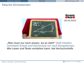 Präludium & Exposition Motivation GDM Jahrestagung 2016 4
Falsche Dichotomien
(01.03.2015)
„Man muss nur noch wissen, wo es steht“ Statt Inhalten
vermitteln Schule und Hochschule nur noch Kompetenzen.
Wer Lesen und Texte verstehen kann, hat Hochschulreife.
Bildung – Standards – Zentrale Prüfungen
 