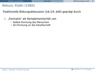 Präludium & Exposition Motivation GDM Jahrestagung 2016 6
Rekurs: Klafki (1985)
Traditionelle Bildungsdiskussion (18./19. JHD) geprägt durch
1. „Formatio“ als Komplementarität von
Selbst-Formung des Menschen
An-Formung an die Gesellschaft
Bildung – Standards – Zentrale Prüfungen
 