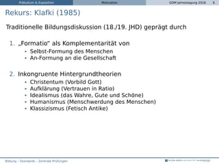 Präludium & Exposition Motivation GDM Jahrestagung 2016 6
Rekurs: Klafki (1985)
Traditionelle Bildungsdiskussion (18./19. JHD) geprägt durch
1. „Formatio“ als Komplementarität von
Selbst-Formung des Menschen
An-Formung an die Gesellschaft
2. Inkongruente Hintergrundtheorien
Christentum (Vorbild Gott)
Aufklärung (Vertrauen in Ratio)
Idealismus (das Wahre, Gute und Schöne)
Humanismus (Menschwerdung des Menschen)
Klassizismus (Fetisch Antike)
Bildung – Standards – Zentrale Prüfungen
 