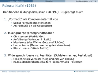 Präludium & Exposition Motivation GDM Jahrestagung 2016 6
Rekurs: Klafki (1985)
Traditionelle Bildungsdiskussion (18./19. JHD) geprägt durch
1. „Formatio“ als Komplementarität von
Selbst-Formung des Menschen
An-Formung an die Gesellschaft
2. Inkongruente Hintergrundtheorien
Christentum (Vorbild Gott)
Aufklärung (Vertrauen in Ratio)
Idealismus (das Wahre, Gute und Schöne)
Humanismus (Menschwerdung des Menschen)
Klassizismus (Fetisch Antike)
3. Widerspruch Ideale vs. Realitäten (Schleiermacher, Pestalozzi)
Gleichheit als Voraussetzung und Ziel von Bildung
Radikaldemokratisch, egalitäre Programmatik (Pestalozzi)
Bildung – Standards – Zentrale Prüfungen
 