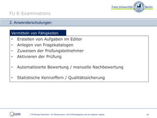 FU E-Examinations

2. Anwenderschulungen

Vermitteln von Fähigkeiten
•   Erstellen von Aufgaben im Editor
•   Anlegen von Fragekatalogen
•   Zuweisen der Prüfungsteilnehmer
•   Aktivieren der Prüfung

•   Automatisierte Bewertung / manuelle Nachbewertung

•   Statistische Kennziffern / Qualitätssicherung




          E-Prüfungs-Szenarien: Im Klausurraum, mit Prüfungslaptop und am eigenen Laptop   18
 