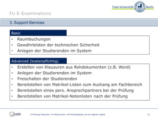 FU E-Examinations

3. Support-Services

Basic
•   Raumbuchungen
•   Gewährleisten der technischen Sicherheit
•   Anlegen der Studierenden im System

 Advanced (kostenpflichtig)
•   Erstellen von Klausuren aus Rohdokumenten (z.B. Word)
•   Anlegen der Studierenden im System
•   Freischalten der Studierenden
•   Bereitstellen von Matrikel-Listen zum Aushang am Fachbereich
•   Bereitstellen eines pers. Ansprechpartners bei der Prüfung
•   Bereitstellen von Matrikel-Notenlisten nach der Prüfung



           E-Prüfungs-Szenarien: Im Klausurraum, mit Prüfungslaptop und am eigenen Laptop   19
 