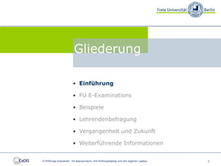 FU E-Examinations


                                 Gliederung

                                • Einführung

                                • FU E-Examinations

                                • Beispiele

                                • Lehrendenbefragung

                                • Vergangenheit und Zukunft

                                • Weiterführende Informationen


          E-Prüfungs-Szenarien: Im Klausurraum, mit Prüfungslaptop und am eigenen Laptop   2
 
