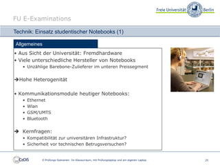 FU E-Examinations

Technik: Einsatz studentischer Notebooks (1)

Allgemeines
• Aus Sicht der Universität: Fremdhardware
• Viele unterschiedliche Hersteller von Notebooks
   • Unzählige Barebone-Zulieferer im unteren Preissegment


Hohe Heterogenität

• Kommunikationsmodule heutiger Notebooks:
   •   Ethernet
   •   Wlan
   •   GSM/UMTS
   •   Bluetooth


 Kernfragen:
   • Kompatibilität zur universitären Infrastruktur?
   • Sicherheit vor technischen Betrugsversuchen?


              E-Prüfungs-Szenarien: Im Klausurraum, mit Prüfungslaptop und am eigenen Laptop   25
 
