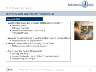 FU E-Examinations

Technik: Einsatz studentischer Notebooks (2)

Kompatibilität
• Welche Bedingungen müssen Notebooks erfüllen?
   •   Betriebssystem
   •   Software Firewalls
   •   Netzwerkeinstellungen (DHCP etc.)
   •   Prüfungssoftware

• Weg A: Geräteprüfung /-konfiguration durch Supportteam
   • Personalkosten für Supportteam?
• Weg B: Kompatibilitätsprüfung durch Tools
   • Tools müssen erst entwickelt werden

• Praxis an der Freien Universität
   • Einstieg mit Weg A
   • geringe Reichweite, da erhöhter Personalaufwand
   • Vorbereitung von Weg B




             E-Prüfungs-Szenarien: Im Klausurraum, mit Prüfungslaptop und am eigenen Laptop   26
 