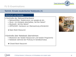 FU E-Examinations

Technik: Einsatz studentischer Notebooks (4)

Sicherheit und Kontrolle
• Kontrolle der Netzwerkhardware
   •   Netzwerkfilter: Deaktivieren von google.de etc.
   •   WLan: Uni-Hotspots abschaltbar, Ad-Hoc Netze?
   •   Bluetooth: Ad-Hoc Netze?
   •   UMTS/GSM: Hardware zur Überwachung erforderlich

    Open Book Klausuren



• Kontrolle über Notebook übernehmen
   • Blockieren der lokalen Ressourcen und lokalen Programme
   • Notebook während der Prüfung im Sandboxmodus

    Closed Book Klausuren




             E-Prüfungs-Szenarien: Im Klausurraum, mit Prüfungslaptop und am eigenen Laptop   28
 