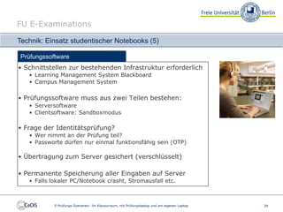 FU E-Examinations

Technik: Einsatz studentischer Notebooks (5)

Prüfungssoftware
• Schnittstellen zur bestehenden Infrastruktur erforderlich
   • Learning Management System Blackboard
   • Campus Management System

• Prüfungssoftware muss aus zwei Teilen bestehen:
   • Serversoftware
   • Clientsoftware: Sandboxmodus

• Frage der Identitätsprüfung?
   • Wer nimmt an der Prüfung teil?
   • Passworte dürfen nur einmal funktionsfähig sein (OTP)

• Übertragung zum Server gesichert (verschlüsselt)

• Permanente Speicherung aller Eingaben auf Server
   • Falls lokaler PC/Notebook crasht, Stromausfall etc.



            E-Prüfungs-Szenarien: Im Klausurraum, mit Prüfungslaptop und am eigenen Laptop   29
 