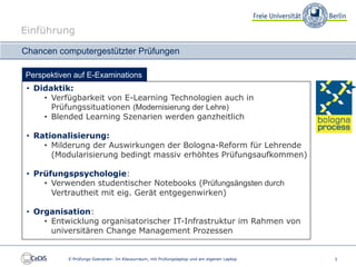 Einführung

Chancen computergestützter Prüfungen

Perspektiven auf E-Examinations
 • Didaktik:
     • Verfügbarkeit von E-Learning Technologien auch in
       Prüfungssituationen (Modernisierung der Lehre)
     • Blended Learning Szenarien werden ganzheitlich

 • Rationalisierung:
     • Milderung der Auswirkungen der Bologna-Reform für Lehrende
       (Modularisierung bedingt massiv erhöhtes Prüfungsaufkommen)

 • Prüfungspsychologie:
     • Verwenden studentischer Notebooks (Prüfungsängsten durch
       Vertrautheit mit eig. Gerät entgegenwirken)

 • Organisation:
     • Entwicklung organisatorischer IT-Infrastruktur im Rahmen von
       universitären Change Management Prozessen


           E-Prüfungs-Szenarien: Im Klausurraum, mit Prüfungslaptop und am eigenen Laptop   3
 