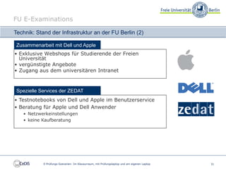 FU E-Examinations

Technik: Stand der Infrastruktur an der FU Berlin (2)

 Zusammenarbeit mit Dell und Apple
• Exklusive Webshops für Studierende der Freien
  Universität
• vergünstigte Angebote
• Zugang aus dem universitären Intranet



 Spezielle Services der ZEDAT
• Testnotebooks von Dell und Apple im Benutzerservice
• Beratung für Apple und Dell Anwender
   • Netzwerkeinstellungen
   • keine Kaufberatung




            E-Prüfungs-Szenarien: Im Klausurraum, mit Prüfungslaptop und am eigenen Laptop   31
 