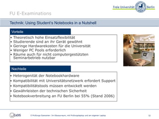 FU E-Examinations

Technik: Using Student‘s Notebooks in a Nutshell

Vorteile
•   Theoretisch hohe Einsatzflexibilität
•   Studierende sind an ihr Gerät gewöhnt
•   Geringe Hardwarekosten für die Universität
•   Weniger PC Pools erforderlich
•   Räume auch für nicht computergestützten
    Seminarbetrieb nutzbar


 Nachteile
•   Heterogenität der Notebookhardware
•   Kompatibilität mit Universitätsnetzwerk erfordert Support
•   Kompatibilitätstools müssen entwickelt werden
•   Gewährleisten der technischen Sicherheit
•   Notebookverbreitung an FU Berlin bei 55% (Stand 2006)




             E-Prüfungs-Szenarien: Im Klausurraum, mit Prüfungslaptop und am eigenen Laptop   32
 