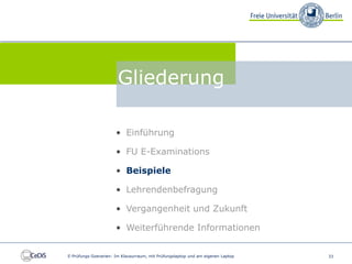 FU E-Examinations


                                 Gliederung

                                • Einführung

                                • FU E-Examinations

                                • Beispiele

                                • Lehrendenbefragung

                                • Vergangenheit und Zukunft

                                • Weiterführende Informationen


          E-Prüfungs-Szenarien: Im Klausurraum, mit Prüfungslaptop und am eigenen Laptop   33
 