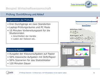 Beispiel Wirtschaftswissenschaft

Prüfung: Durchführung und Ablauf

Organisieren der Prüfung
 • Drei Durchgänge an zwei Standorten
                                                                                              Semester
 • Laptop-Prüfungsräume und PC Pools
 • 15 Minuten Vorbereitungszeit für die
   Studierenden
      • Anschließen der Geräte
      • Laden der Dateien etc.




Klausuraufgaben
 •   Ausgabe der Klausuraufgaben auf Papier
 •   50% klassische Aufgaben mit Stift/Papier
 •   50% Szenarien für das Statistiklabor
 •   120 Minuten Dauer



             E-Prüfungs-Szenarien: Im Klausurraum, mit Prüfungslaptop und am eigenen Laptop              36
 