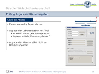 Beispiel Wirtschaftswissenschaft

Prüfung: Abgabe der Klausuraufgaben

Ablauf der Abgabe

 • Einsammeln der Papierklausur                                                              Semester


 • Abgabe der Laboraufgaben mit Tool
    • PC Pools: mittels „Klausurabgabetool“
    • Laptops: mittels „Klausurabgabetool “


 • Abgabe der Klausur zählt nicht zur
   Bearbeitungszeit




            E-Prüfungs-Szenarien: Im Klausurraum, mit Prüfungslaptop und am eigenen Laptop              37
 