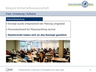 Beispiel Wirtschaftswissenschaft

Fazit: Umsetzung / Aufwand

Gesamtbewertung

• Konzept wurde entsprechend der Planung umgesetzt

• Personalaufwand für Massenprüfung normal

• Studierende haben sich an das Konzept gewöhnt




          E-Prüfungs-Szenarien: Im Klausurraum, mit Prüfungslaptop und am eigenen Laptop   42
 