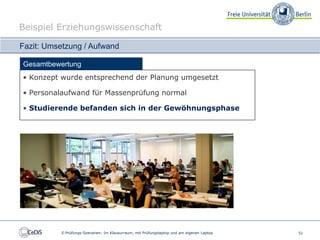 Beispiel Erziehungswissenschaft

Fazit: Umsetzung / Aufwand

Gesamtbewertung
• Konzept wurde entsprechend der Planung umgesetzt

• Personalaufwand für Massenprüfung normal

• Studierende befanden sich in der Gewöhnungsphase




          E-Prüfungs-Szenarien: Im Klausurraum, mit Prüfungslaptop und am eigenen Laptop   51
 
