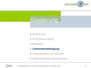 FU E-Examinations


                                 Gliederung

                                • Einführung

                                • FU E-Examinations

                                • Beispiele

                                • Lehrendenbefragung

                                • Vergangenheit und Zukunft

                                • Weiterführende Informationen


          E-Prüfungs-Szenarien: Im Klausurraum, mit Prüfungslaptop und am eigenen Laptop   53
 