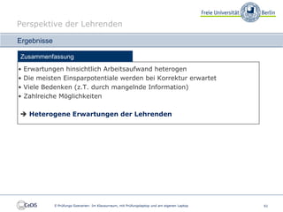 Perspektive der Lehrenden

Ergebnisse

Zusammenfassung
•   Erwartungen hinsichtlich Arbeitsaufwand heterogen
•   Die meisten Einsparpotentiale werden bei Korrektur erwartet
•   Viele Bedenken (z.T. durch mangelnde Information)
•   Zahlreiche Möglichkeiten

 Heterogene Erwartungen der Lehrenden




             E-Prüfungs-Szenarien: Im Klausurraum, mit Prüfungslaptop und am eigenen Laptop   61
 