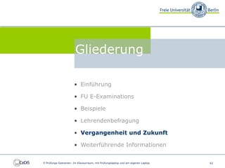 FU E-Examinations


                                 Gliederung

                                • Einführung

                                • FU E-Examinations

                                • Beispiele

                                • Lehrendenbefragung

                                • Vergangenheit und Zukunft

                                • Weiterführende Informationen


          E-Prüfungs-Szenarien: Im Klausurraum, mit Prüfungslaptop und am eigenen Laptop   62
 