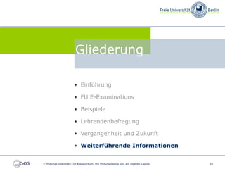 FU E-Examinations


                                 Gliederung

                                • Einführung

                                • FU E-Examinations

                                • Beispiele

                                • Lehrendenbefragung

                                • Vergangenheit und Zukunft

                                • Weiterführende Informationen


          E-Prüfungs-Szenarien: Im Klausurraum, mit Prüfungslaptop und am eigenen Laptop   65
 