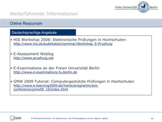 Weiterführende Informationen

Online Resourcen

Deutschsprachige Angebote
• HIS Workshop 2008: Elektronische Prüfungen in Hochschulen:
 http://www.his.de/publikation/seminar/Workshop_E-Pruefung


• E-Assessment Weblog
 http://www.pruefung.net


• E-Examinations an der Freien Universität Berlin
 http://www.e-examinations.fu-berlin.de

• GMW 2009 Tutorial: Computergestützte Prüfungen in Hochschulen
 http://www.e-learning2009.de/home/programm/pre-
 conference/gmw09_10/index.html




           E-Prüfungs-Szenarien: Im Klausurraum, mit Prüfungslaptop und am eigenen Laptop   66
 