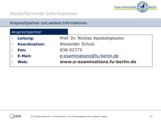 Weiterführende Informationen

Ansprechpartner und weitere Informationen

Ansprechpartner
•   Leitung:                            Prof. Dr. Nicolas Apostolopoulos
•   Koordination:                       Alexander Schulz
•   Fon:                                838-52775
•   E-Mail:                             e-examinations@fu-berlin.de
•   Web:                                www.e-examinations.fu-berlin.de




           E-Prüfungs-Szenarien: Im Klausurraum, mit Prüfungslaptop und am eigenen Laptop   67
 