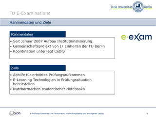 FU E-Examinations

Rahmendaten und Ziele


Rahmendaten
• Seit Januar 2007 Aufbau Institutionalisierung
• Gemeinschaftsprojekt von IT Einheiten der FU Berlin
• Koordination unterliegt CeDiS



Ziele
• Abhilfe für erhöhtes Prüfungsaufkommen
• E-Learning Technologien in Prüfungssituation
  bereitstellen
• Nutzbarmachen studentischer Notebooks




           E-Prüfungs-Szenarien: Im Klausurraum, mit Prüfungslaptop und am eigenen Laptop   9
 