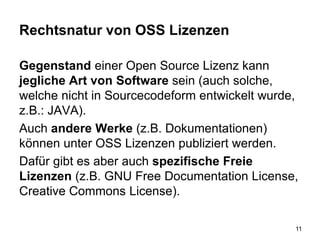 Rechtsnatur von OSS Lizenzen
Gegenstand einer Open Source Lizenz kann
jegliche Art von Software sein (auch solche,
welche nicht in Sourcecodeform entwickelt wurde,
z.B.: JAVA).
Auch andere Werke (z.B. Dokumentationen)
können unter OSS Lizenzen publiziert werden.
Dafür gibt es aber auch spezifische Freie
Lizenzen (z.B. GNU Free Documentation License,
Creative Commons License).
11
 