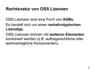 Rechtsnatur von OSS Lizenzen
OSS Lizenzen sind eine Form von AGBs.
Es handelt sich um einen verkehrstypischen
Lizenztyp.
OSS Lizenzen können mit weiteren Elementen
kombiniert werden (z.B. auftragsrechtliche oder
werkvertragliche Komponenten).
12
 