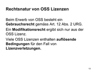 Rechtsnatur von OSS Lizenzen
Beim Erwerb von OSS besteht ein
Gebrauchsrecht gemäss Art. 12 Abs. 2 URG.
Ein Modifikationsrecht ergibt sich nur aus der
OSS Lizenz.
Viele OSS Lizenzen enthalten auflösende
Bedingungen für den Fall von
Lizenzverletzungen.
13
 