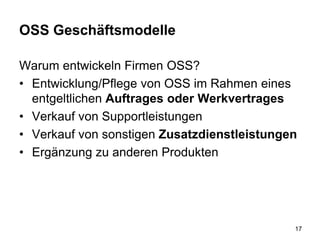 OSS Geschäftsmodelle
Warum entwickeln Firmen OSS?
• Entwicklung/Pflege von OSS im Rahmen eines
entgeltlichen Auftrages oder Werkvertrages
• Verkauf von Supportleistungen
• Verkauf von sonstigen Zusatzdienstleistungen
• Ergänzung zu anderen Produkten
17
 