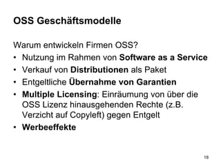 OSS Geschäftsmodelle
Warum entwickeln Firmen OSS?
• Nutzung im Rahmen von Software as a Service
• Verkauf von Distributionen als Paket
• Entgeltliche Übernahme von Garantien
• Multiple Licensing: Einräumung von über die
OSS Lizenz hinausgehenden Rechte (z.B.
Verzicht auf Copyleft) gegen Entgelt
• Werbeeffekte
18
 