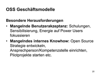 OSS Geschäftsmodelle
Besondere Herausforderungen
• Mangelnde Benutzerakzeptanz: Schulungen,
Sensibilisierung, Energie auf Power Users
fokussieren
• Mangelndes internes Knowhow: Open Source
Strategie entwickeln,
Ansprechperson/Kompetenzstelle einrichten,
Pilotprojekte starten etc.
20
 