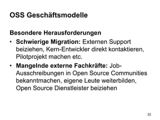 OSS Geschäftsmodelle
Besondere Herausforderungen
• Schwierige Migration: Externen Support
beiziehen, Kern-Entwickler direkt kontaktieren,
Pilotprojekt machen etc.
• Mangelnde externe Fachkräfte: Job-
Ausschreibungen in Open Source Communities
bekanntmachen, eigene Leute weiterbilden,
Open Source Dienstleister beiziehen
22
 