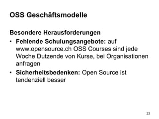 OSS Geschäftsmodelle
Besondere Herausforderungen
• Fehlende Schulungsangebote: auf
www.opensource.ch OSS Courses sind jede
Woche Dutzende von Kurse, bei Organisationen
anfragen
• Sicherheitsbedenken: Open Source ist
tendenziell besser
23
 
