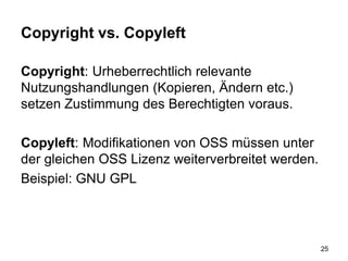 Copyright vs. Copyleft
Copyright: Urheberrechtlich relevante
Nutzungshandlungen (Kopieren, Ändern etc.)
setzen Zustimmung des Berechtigten voraus.
Copyleft: Modifikationen von OSS müssen unter
der gleichen OSS Lizenz weiterverbreitet werden.
Beispiel: GNU GPL
25
 