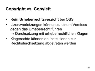 Copyright vs. Copyleft
• Kein Urheberrechtsverzicht bei OSS
• Lizenzverletzungen können zu einem Verstoss
gegen das Urheberrecht führen
→ Durchsetzung mit urheberrechtlichen Klagen
• Klagerechte können an Institutionen zur
Rechtsdurchsetzung abgetreten werden
26
 