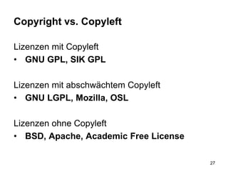 Copyright vs. Copyleft
Lizenzen mit Copyleft
• GNU GPL, SIK GPL
Lizenzen mit abschwächtem Copyleft
• GNU LGPL, Mozilla, OSL
Lizenzen ohne Copyleft
• BSD, Apache, Academic Free License
27
 