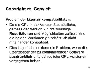 Copyright vs. Copyleft
Problem der Lizenzinkompatibilitäten:
• Da die GPL in der Version 3 zusätzliche,
gemäss der Version 2 nicht zulässige
Restriktionen und Möglichkeiten zulässt, sind
die beiden Versionen grundsätzlich nicht
miteinander kompatibel.
• Dies ist jedoch nur dann ein Problem, wenn die
Lizenzgeber der zu kombinierenden Software
ausdrücklich unterschiedliche GPL-Versionen
vorgegeben haben.
28
 