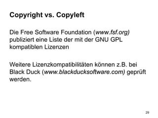Copyright vs. Copyleft
Die Free Software Foundation (www.fsf.org)
publiziert eine Liste der mit der GNU GPL
kompatiblen Lizenzen
Weitere Lizenzkompatibilitäten können z.B. bei
Black Duck (www.blackducksoftware.com) geprüft
werden.
29
 