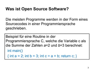 Was ist Open Source Software?
Die meisten Programme werden in der Form eines
Sourcecodes in einer Programmiersprache
geschrieben.
3
Beispiel für eine Routine in der
Programmiersprache C, welche die Variable c als
die Summe der Zahlen a=2 und b=3 berechnet:
int main()
{ int a = 2; int b = 3; int c = a + b; return c; }
 