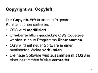 Copyright vs. Copyleft
Der Copyleft-Effekt kann in folgenden
Konstellationen eintreten:
• OSS wird modifiziert
• Urheberrechtlich geschützte OSS Codeteile
werden in neue Programme übernommen
• OSS wird mit neuer Software in einer
bestimmten Weise verbunden
• Die neue Software wird zusammen mit OSS in
einer bestimmten Weise verbreitet
30
 