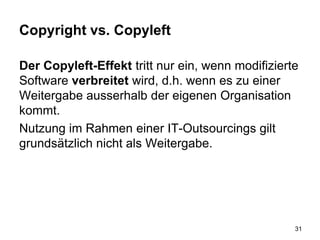 Copyright vs. Copyleft
Der Copyleft-Effekt tritt nur ein, wenn modifizierte
Software verbreitet wird, d.h. wenn es zu einer
Weitergabe ausserhalb der eigenen Organisation
kommt.
Nutzung im Rahmen einer IT-Outsourcings gilt
grundsätzlich nicht als Weitergabe.
31
 